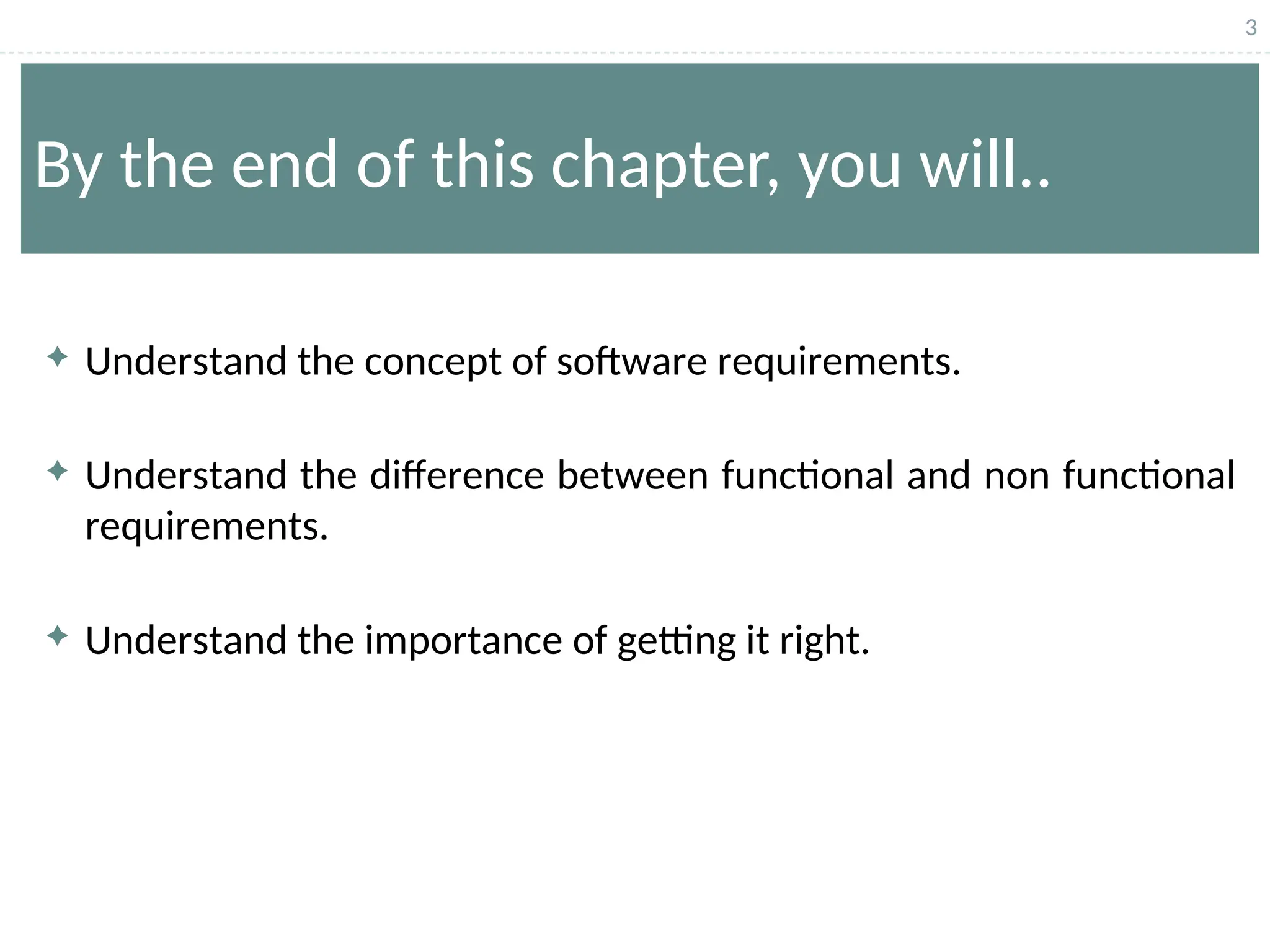 3
By the end of this chapter, you will..
 Understand the concept of software requirements.
 Understand the difference between functional and non functional
requirements.
 Understand the importance of getting it right.
 