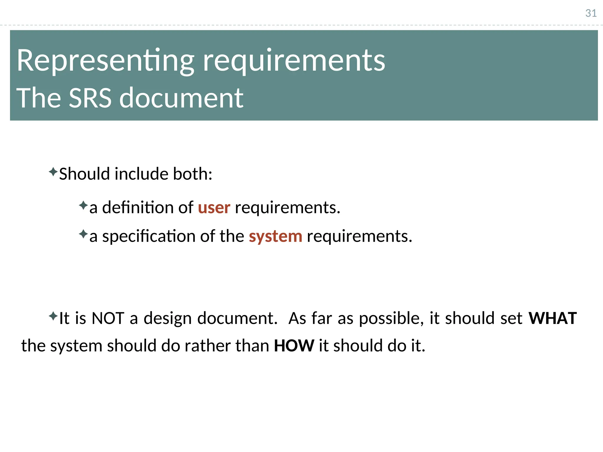 31
Representing requirements
The SRS document
Should include both:
a definition of user requirements.
a specification of the system requirements.
It is NOT a design document. As far as possible, it should set WHAT
the system should do rather than HOW it should do it.
 