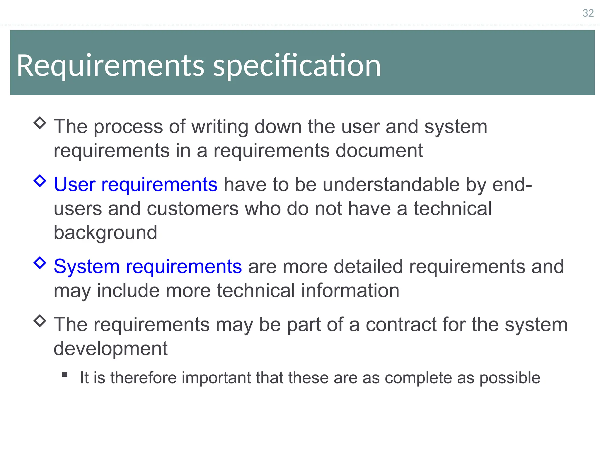 32
Requirements specification
 The process of writing down the user and system
requirements in a requirements document
 User requirements have to be understandable by end-
users and customers who do not have a technical
background
 System requirements are more detailed requirements and
may include more technical information
 The requirements may be part of a contract for the system
development
 It is therefore important that these are as complete as possible
 