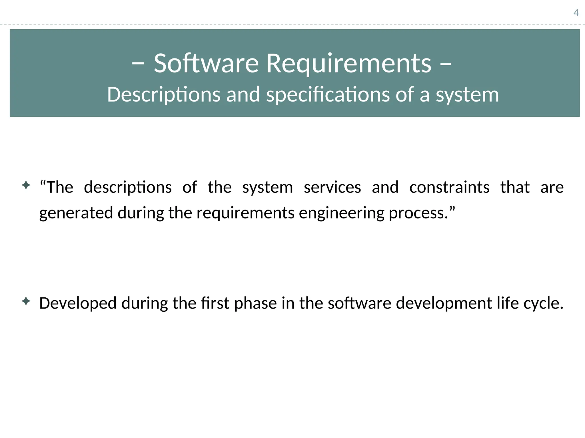 4
– Software Requirements –
Descriptions and specifications of a system
 “The descriptions of the system services and constraints that are
generated during the requirements engineering process.”
 Developed during the first phase in the software development life cycle.
 