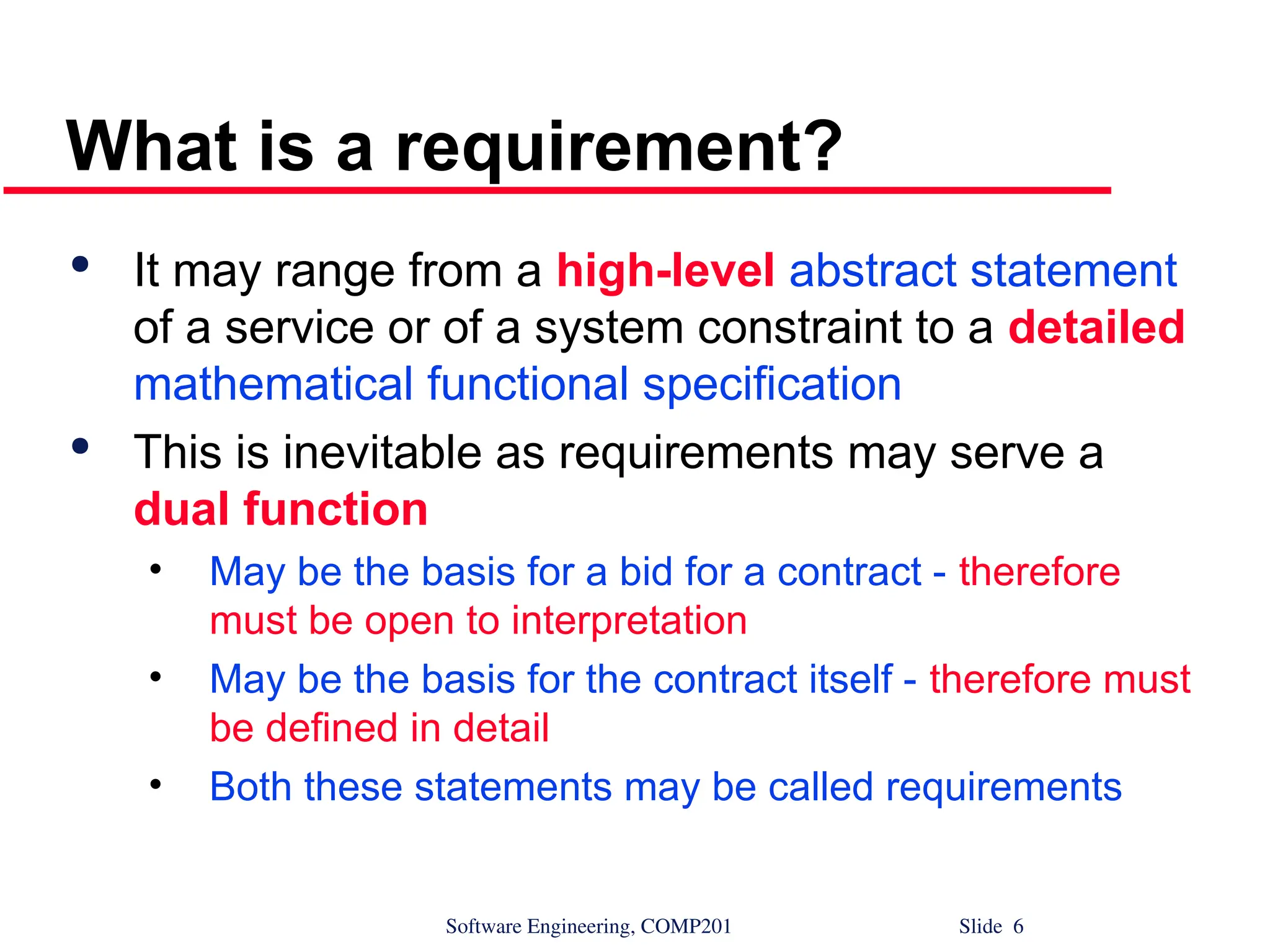 Software Engineering, COMP201 Slide 6
What is a requirement?

It may range from a high-level abstract statement
of a service or of a system constraint to a detailed
mathematical functional specification

This is inevitable as requirements may serve a
dual function
• May be the basis for a bid for a contract - therefore
must be open to interpretation
• May be the basis for the contract itself - therefore must
be defined in detail
• Both these statements may be called requirements
 