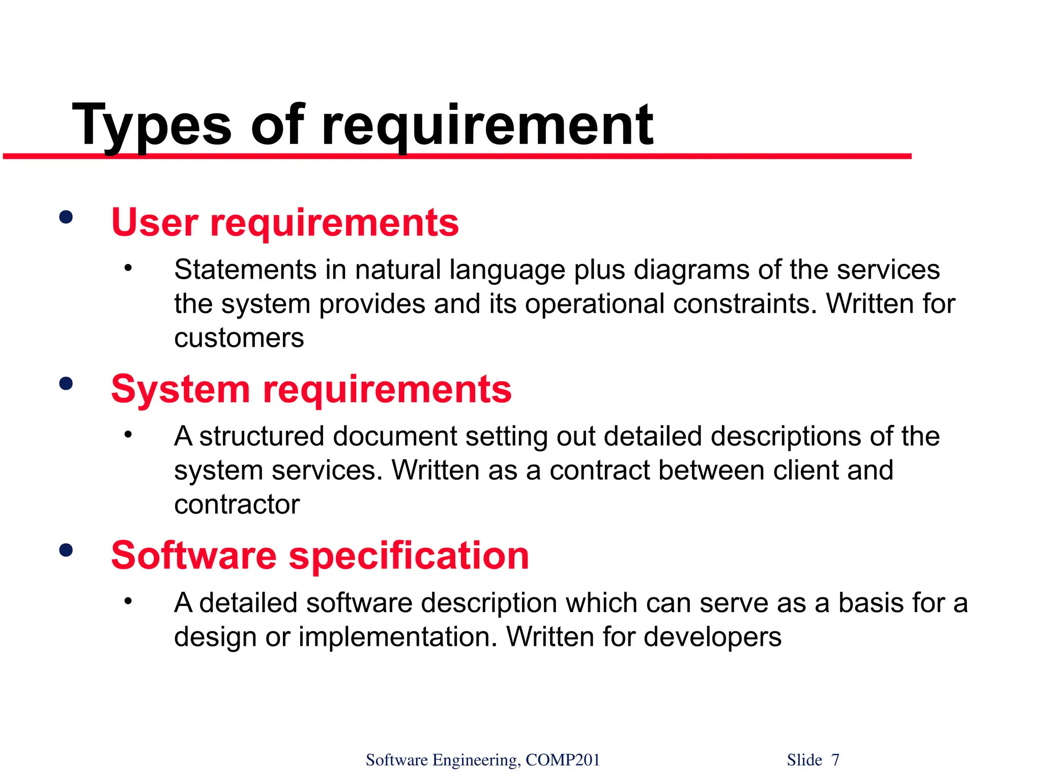 Software Engineering, COMP201 Slide 7
Types of requirement

User requirements
• Statements in natural language plus diagrams of the services
the system provides and its operational constraints. Written for
customers

System requirements
• A structured document setting out detailed descriptions of the
system services. Written as a contract between client and
contractor

Software specification
• A detailed software description which can serve as a basis for a
design or implementation. Written for developers
 