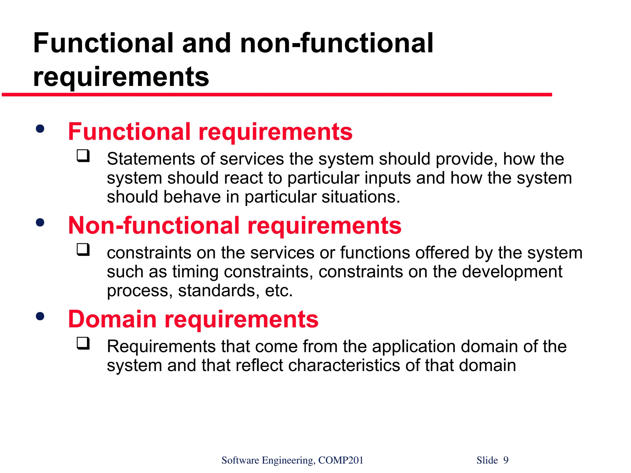 Software Engineering, COMP201 Slide 9
Functional and non-functional
requirements

Functional requirements
 Statements of services the system should provide, how the
system should react to particular inputs and how the system
should behave in particular situations.

Non-functional requirements
 constraints on the services or functions offered by the system
such as timing constraints, constraints on the development
process, standards, etc.

Domain requirements
 Requirements that come from the application domain of the
system and that reflect characteristics of that domain
 