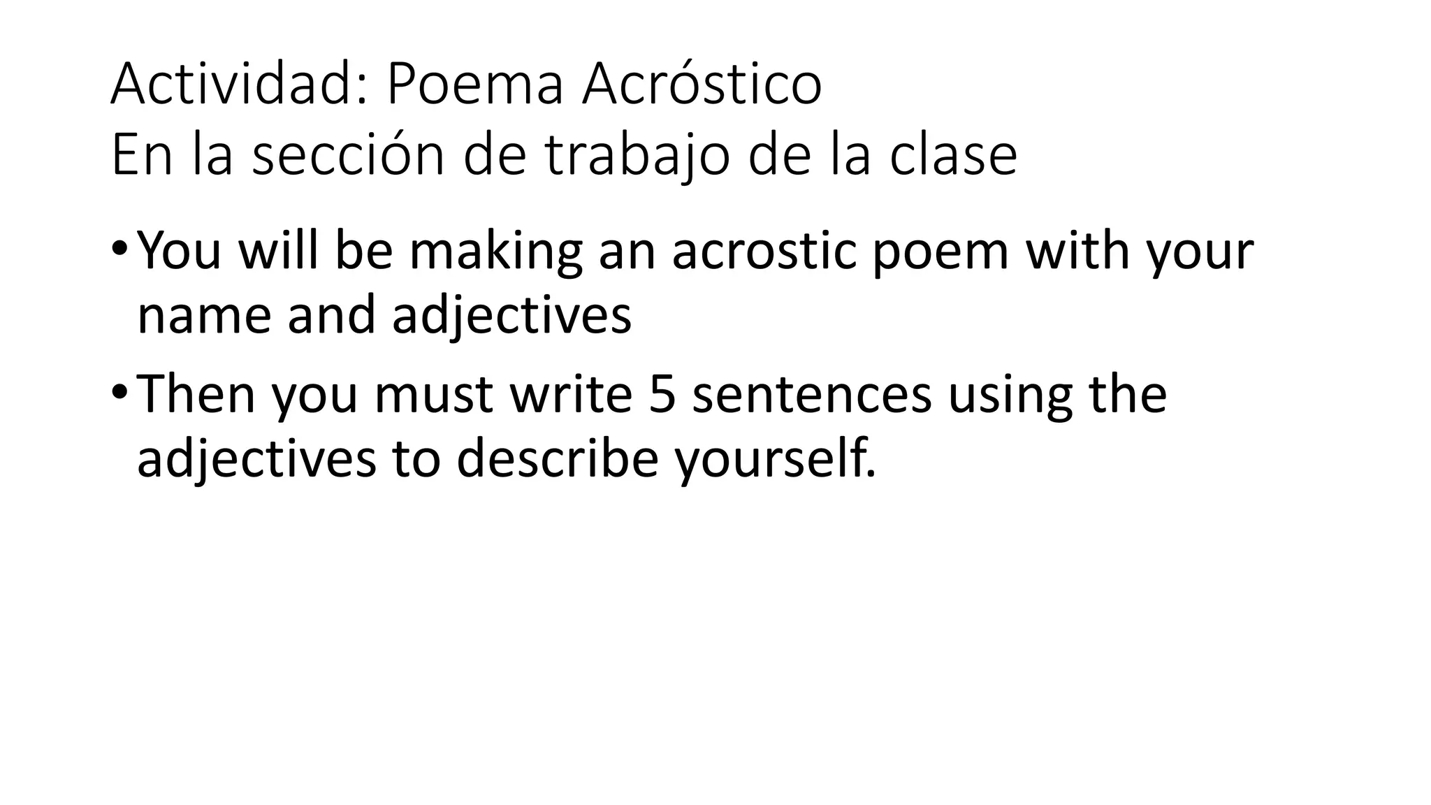 Actividad: Poema Acróstico
En la sección de trabajo de la clase
•You will be making an acrostic poem with your
name and adjectives
•Then you must write 5 sentences using the
adjectives to describe yourself.
 