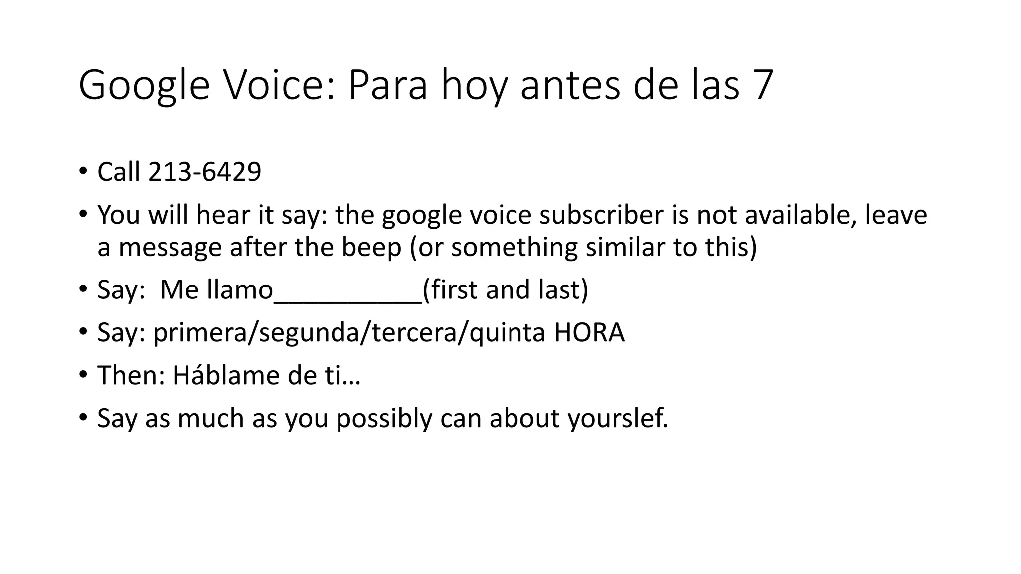 Google Voice: Para hoy antes de las 7
• Call 213-6429
• You will hear it say: the google voice subscriber is not available, leave
a message after the beep (or something similar to this)
• Say: Me llamo__________(first and last)
• Say: primera/segunda/tercera/quinta HORA
• Then: Háblame de ti…
• Say as much as you possibly can about yourslef.
 