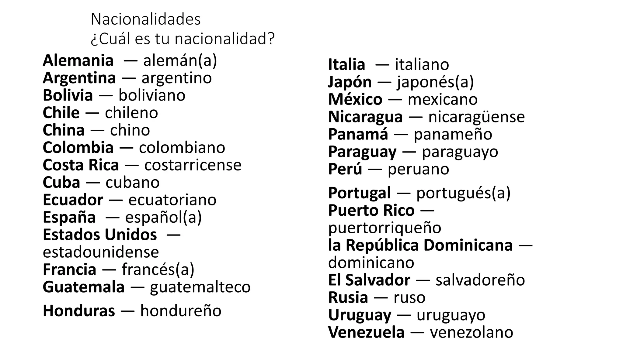 Alemania — alemán(a)
Argentina — argentino
Bolivia — boliviano
Chile — chileno
China — chino
Colombia — colombiano
Costa Rica — costarricense
Cuba — cubano
Ecuador — ecuatoriano
España — español(a)
Estados Unidos —
estadounidense
Francia — francés(a)
Guatemala — guatemalteco
Honduras — hondureño
Nacionalidades
¿Cuál es tu nacionalidad?
Italia — italiano
Japón — japonés(a)
México — mexicano
Nicaragua — nicaragüense
Panamá — panameño
Paraguay — paraguayo
Perú — peruano
Portugal — portugués(a)
Puerto Rico —
puertorriqueño
la República Dominicana —
dominicano
El Salvador — salvadoreño
Rusia — ruso
Uruguay — uruguayo
Venezuela — venezolano
 