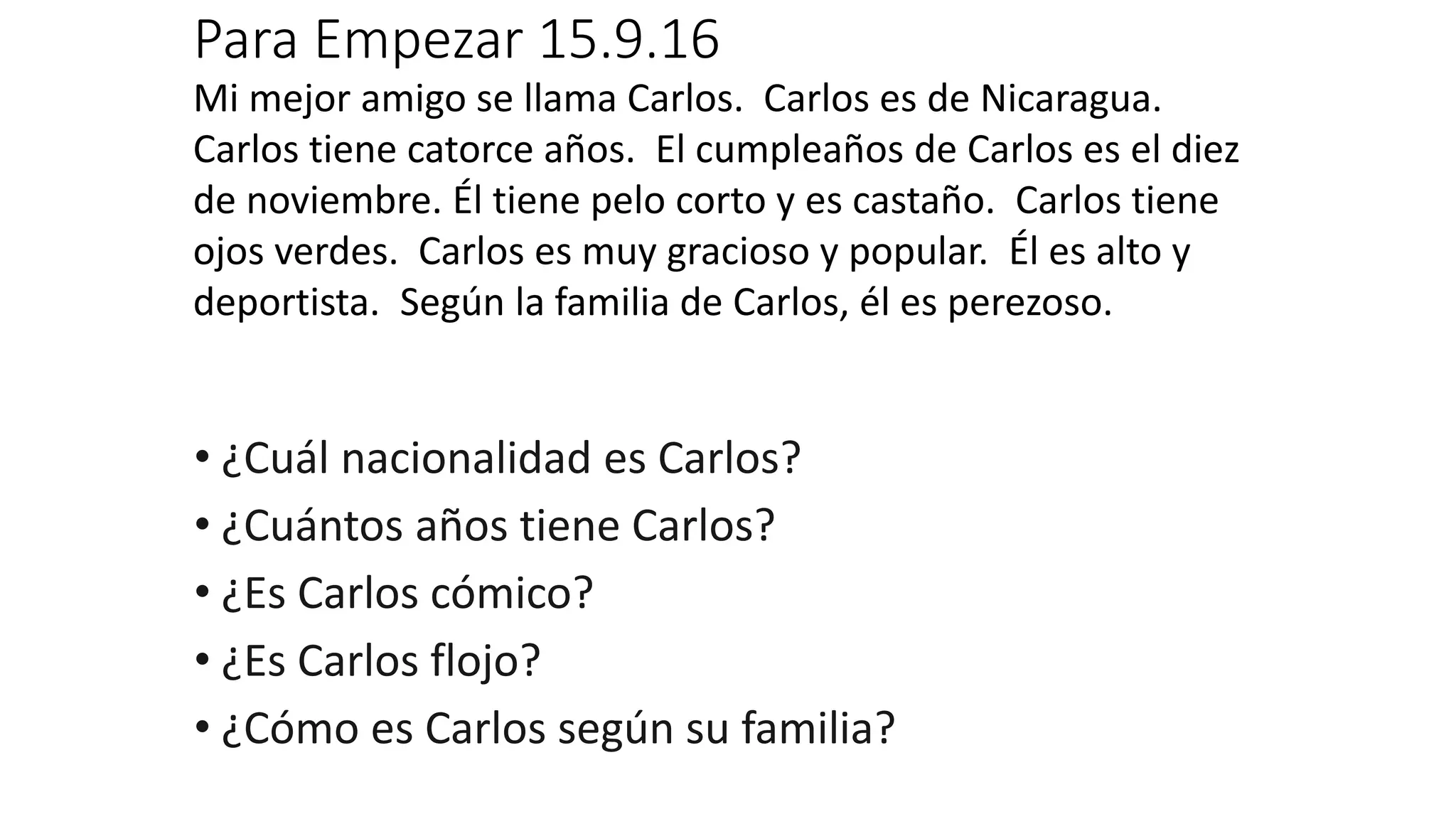 Para Empezar 15.9.16
Mi mejor amigo se llama Carlos. Carlos es de Nicaragua.
Carlos tiene catorce años. El cumpleaños de Carlos es el diez
de noviembre. Él tiene pelo corto y es castaño. Carlos tiene
ojos verdes. Carlos es muy gracioso y popular. Él es alto y
deportista. Según la familia de Carlos, él es perezoso.
• ¿Cuál nacionalidad es Carlos?
• ¿Cuántos años tiene Carlos?
• ¿Es Carlos cómico?
• ¿Es Carlos flojo?
• ¿Cómo es Carlos según su familia?
 