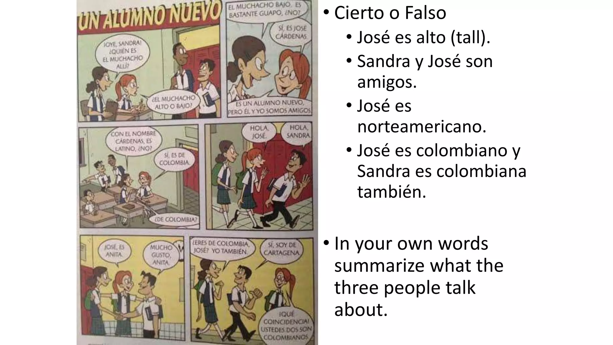 • Cierto o Falso
• José es alto (tall).
• Sandra y José son
amigos.
• José es
norteamericano.
• José es colombiano y
Sandra es colombiana
también.
• In your own words
summarize what the
three people talk
about.
 