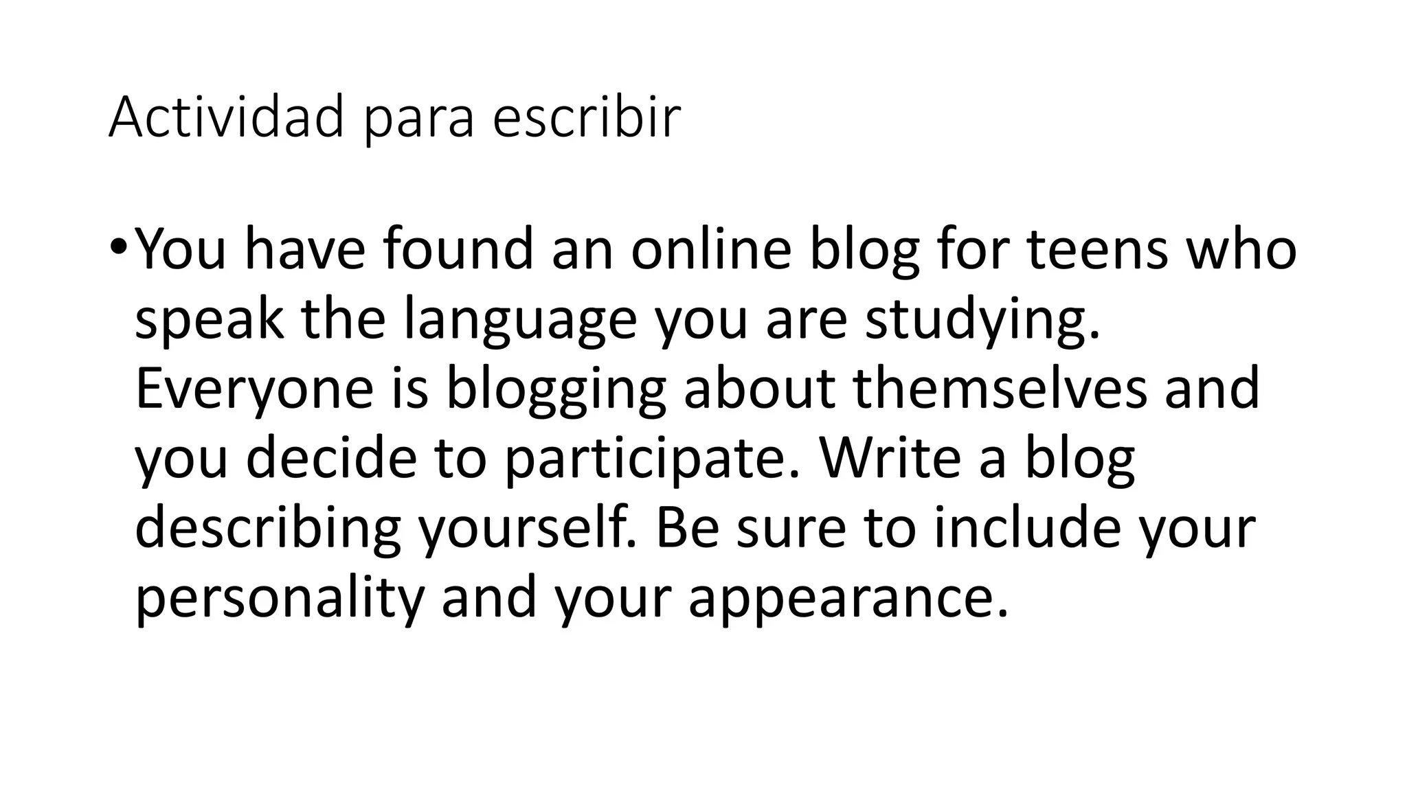 Actividad para escribir
•You have found an online blog for teens who
speak the language you are studying.
Everyone is blogging about themselves and
you decide to participate. Write a blog
describing yourself. Be sure to include your
personality and your appearance.
 