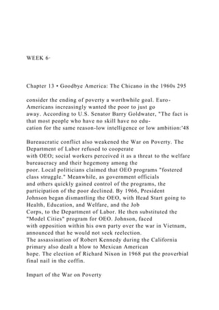 WEEK 6·
Chapter 13 • Goodbye America: The Chicano in the 1960s 295
consider the ending of poverty a worthwhile goal. Euro-
Americans increasingly wanted the poor to just go
away. According to U.S. Senator Barry Goldwater, "The fact is
that most people who have no skill have no edu-
cation for the same reason-low intelligence or low ambition:'48
Bureaucratic conflict also weakened the War on Poverty. The
Department of Labor refused to cooperate
with OEO; social workers perceived it as a threat to the welfare
bureaucracy and their hegemony among the
poor. Local politicians claimed that OEO programs "fostered
class struggle." Meanwhile, as government officials
and others quickly gained control of the programs, the
participation of the poor declined. By 1966, President
Johnson began dismantling the OEO, with Head Start going to
Health, Education, and Welfare, and the Job
Corps, to the Department of Labor. He then substituted the
"Model Cities" program for OEO. Johnson, faced
with opposition within his own party over the war in Vietnam,
announced that he would not seek reelection.
The assassination of Robert Kennedy during the California
primary also dealt a blow to Mexican American
hope. The election of Richard Nixon in 1968 put the proverbial
final nail in the coffin.
Impart of the War on Poverty
 