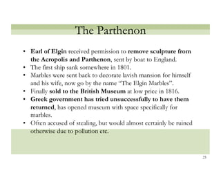 The Parthenon
•! Earl of Elgin received permission to remove sculpture from
   the Acropolis and Parthenon, sent by boat to England.
•! The first ship sank somewhere in 1801.
•! Marbles were sent back to decorate lavish mansion for himself
   and his wife, now go by the name “The Elgin Marbles”.
•! Finally sold to the British Museum at low price in 1816.
•! Greek government has tried unsuccessfully to have them
   returned, has opened museum with space specifically for
   marbles.
•! Often accused of stealing, but would almost certainly be ruined
   otherwise due to pollution etc.


                                                                     25
 