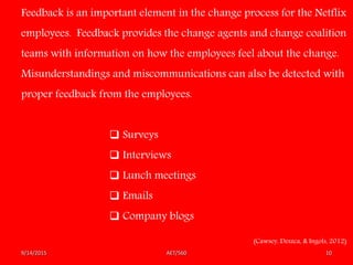 AET/5609/14/2015 10
Feedback is an important element in the change process for the Netflix
employees. Feedback provides the change agents and change coalition
teams with information on how the employees feel about the change.
Misunderstandings and miscommunications can also be detected with
proper feedback from the employees.
 Surveys
 Interviews
 Lunch meetings
 Emails
 Company blogs
(Cawsey, Deszca, & Ingols, 2012)
 