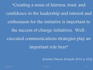 AET/5609/14/2015 14
“Creating a sense of fairness, trust, and
confidence in the leadership and interest and
enthusiasm for the initiative is important to
the success of change initiatives. Well-
executed communications strategies play an
important role here”
(Cawsey, Descza, & Ingols, 2012, p. 322)
 