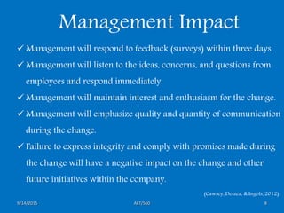 AET/5609/14/2015 8
Management Impact
 Management will respond to feedback (surveys) within three days.
 Management will listen to the ideas, concerns, and questions from
employees and respond immediately.
 Management will maintain interest and enthusiasm for the change.
 Management will emphasize quality and quantity of communication
during the change.
 Failure to express integrity and comply with promises made during
the change will have a negative impact on the change and other
future initiatives within the company.
(Cawsey, Deszca, & Ingols, 2012)
 