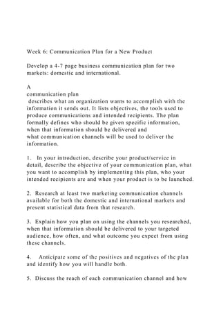 Week 6: Communication Plan for a New Product
Develop a 4-7 page business communication plan for two
markets: domestic and international.
A
communication plan
describes what an organization wants to accomplish with the
information it sends out. It lists objectives, the tools used to
produce communications and intended recipients. The plan
formally defines who should be given specific information,
when that information should be delivered and
what communication channels will be used to deliver the
information.
1. In your introduction, describe your product/service in
detail, describe the objective of your communication plan, what
you want to accomplish by implementing this plan, who your
intended recipients are and when your product is to be launched.
2. Research at least two marketing communication channels
available for both the domestic and international markets and
present statistical data from that research.
3. Explain how you plan on using the channels you researched,
when that information should be delivered to your targeted
audience, how often, and what outcome you expect from using
these channels.
4. Anticipate some of the positives and negatives of the plan
and identify how you will handle both.
5. Discuss the reach of each communication channel and how
 