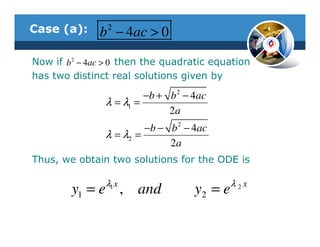 Case (a):       2
              b − 4ac > 0
Now if b 2 − 4ac > 0 then the quadratic equation
has two distinct real solutions given by

                         −b + b 2 − 4ac
                λ = λ1 =
                              2a
                         −b − b 2 − 4ac
                λ = λ2 =
                              2a
Thus, we obtain two solutions for the ODE is

                λ1 x                         λ2x
        y1 = e , and                y2 = e
 