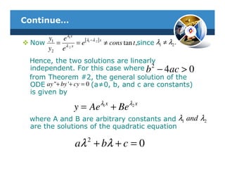 Continue…

     y1 eλ1 x
       = λ 2 x = e[ 1 2 ] ≠ cons tan t ,since λ1 ≠ λ2 .
                   λ −λ x
 Now
     y2 e
 Hence, the two solutions are linearly
 independent. For this case where b 2 − 4 ac > 0
 from Theorem #2, the general solution of the
 ODE ay "+ by '+ cy = 0 (a≠0, b, and c are constants)
 is given by
                          λ1 x          λ2 x
                 y = Ae          + Be
 where A and B are arbitrary constants and λ1 and λ2
 are the solutions of the quadratic equation
                      2
                 aλ + bλ + c = 0
 
