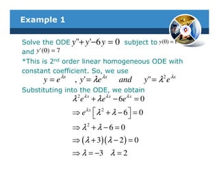 Example 1

Solve the ODE y"+ y '−6 y = 0 subject to y (0) = 1
and y ' (0) = 7
*This is 2nd order linear homogeneous ODE with
constant coefficient. So, we use
            λx                 λx                    2 λx
      y=e         , y ' = λe         and        y" = λ e
Substituting into the ODE, we obtain
                 λ 2 e λ x + λ e λ x − 6e λ x = 0
                 ⇒e  λ 2 + λ − 6  = 0
                      λx
                                   
                 ⇒ λ2 + λ − 6 = 0
                 ⇒ ( λ + 3)( λ − 2 ) = 0
                 ⇒ λ = −3 λ = 2
 