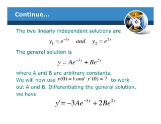 Continue…

The two linearly independent solutions are
                       −3 x                          2x
              y1 = e          and           y2 = e
The general solution is
                              −3 x            2x
                  y = Ae             + Be
where A and B are arbitrary constants.
We will now use y ( 0 ) = 1 and y ' ( 0 ) = 7 to work
out A and B. Differentiating the general solution,
we have
                                     −3 x             2x
                 y ' = −3 Ae                + 2 Be
 