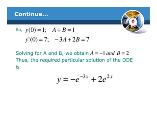 Continue…

So,   y (0) = 1; A + B = 1
      y ' (0) = 7; − 3 A + 2 B = 7

Solving for A and B, we obtain A = −1 and B = 2
Thus, the required particular solution of the ODE
is
                             −3 x           2x
                   y = −e            + 2e
 