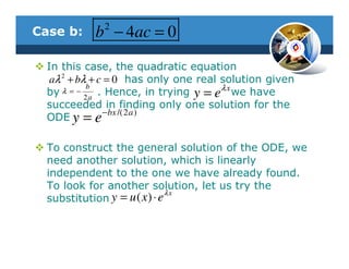 2
Case b:     b − 4ac = 0
  In this case, the quadratic equation
   aλ 2 + bλ + c = 0 has only one real solution given
            b
  by  λ =−
            2a
               . Hence, in trying y = eλ x we have
  succeeded in finding only one solution for the
                − bx /(2 a )
  ODE y = e

  To construct the general solution of the ODE, we
  need another solution, which is linearly
  independent to the one we have already found.
  To look for another solution, let us try the
                               λx
  substitution y = u ( x ) ⋅ e
 