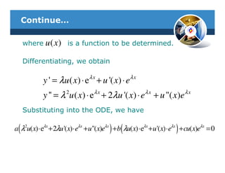 Continue…

     where u ( x ) is a function to be determined.

     Differentiating, we obtain

                                λx                λx
            y ' = λu ( x) ⋅ e + u '( x) ⋅ e
            y '' = λ 2u ( x) ⋅ eλ x + 2λu '( x) ⋅ eλ x + u "( x)eλ x
     Substituting into the ODE, we have

 (                                       ) (                           )
a λ2u(x) ⋅ eλx + 2λu '(x) ⋅ eλx + u"(x)eλx + b λu(x) ⋅ eλx + u '(x) ⋅ eλx + cu(x)eλx = 0
 