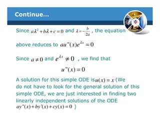 Continue…

                                         b
Since aλ 2 + bλ + c = 0 and λ = −           , the equation
                                         2a
                                    λx
above reduces to        au "( x)e        =0
                        λx
Since   a≠0   and   e        ≠0   , we find that

                         u "( x ) = 0
A solution for this simple ODE is u ( x ) = x (We
do not have to look for the general solution of this
simple ODE, we are just interested in finding two
linearly independent solutions of the ODE
ay "( x ) + by '( x ) + cy ( x ) = 0 )
 