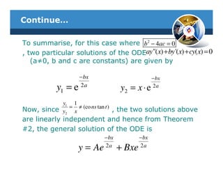 Continue…

To summarise, for this case where b 2 − 4ac = 0
, two particular solutions of the ODEay "(x) + by '(x) + cy(x) = 0
   (a≠0, b and c are constants) are given by

                    − bx                          − bx
           y1 = e   2a
                                   y2 = x ⋅ e     2a


           y1 1
Now, since y2 = x ≠ (co ns tan t ) , the two solutions above
are linearly independent and hence from Theorem
#2, the general solution of the ODE is
                            − bx           − bx
                   y = Ae   2a
                                   + Bxe   2a
 