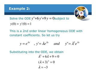 Example 2:

Solve the ODE y"+6 y '+9 y                = 0subject to
y ( 0) = y ' ( 0 ) = 1

This is a 2nd order linear homogeneous ODE with
constant coefficients. So let us try

         y = e λx        , y ' = λ e λx     and     y" = λ2 e λx

Substituting into the ODE, we obtain
                             λ 2 + 6λ + 9 = 0
                             (λ + 3) 2 = 0
                             λ = −3
 