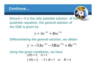 Continue…

Since λ = −3 is the only possible solution of the
quadratic equation, the general solution of
the ODE is given by
                            −3 x           −3 x
                   y = Ae          + Bxe
Differentiating the general solution, we obtain
              '           −3 x              −3 x          −3 x
            y = −3 Ae              − 3Bxe          + Be
Using the given conditions, we have
            y (0) = 1;   A =1
            y ' (0) = 1; − 3 + B = 1 or            B=4
 