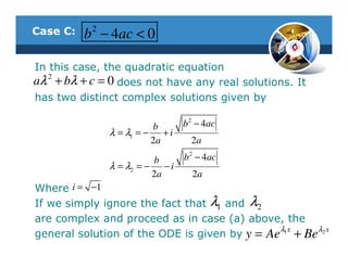 Case C:   b 2 − 4ac < 0

In this case, the quadratic equation
aλ 2 + bλ + c = 0 does not have any real solutions. It
has two distinct complex solutions given by

                         b          b 2 − 4ac
               λ = λ1 = − + i
                         2a           2a

                            b       b 2 − 4ac
               λ = λ2 = −      −i
                            2a        2a
Where i = −1
If we simply ignore the fact that λ1 and λ2
are complex and proceed as in case (a) above, the
                                              λx     λ x
general solution of the ODE is given by y = Ae 1 + Be 2
 
