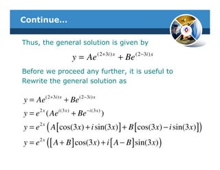 Continue…

Thus, the general solution is given by

                              y = Ae ( 2+3i ) x + Be ( 2−3i ) x
Before we proceed any further, it is useful to
Rewrite the general solution as

           (2 + 3i ) x          (2 −3i ) x
y = Ae                   + Be
      2x           i (3 x )          − i (3 x )
y = e ( Ae                    + Be                )
y = e 2 x ( A [ cos(3 x) + i sin(3 x) ] + B [ cos(3 x) − i sin(3 x) ])
y = e 2 x ([ A + B ] cos(3 x) + i [ A − B ] sin(3 x) )
 