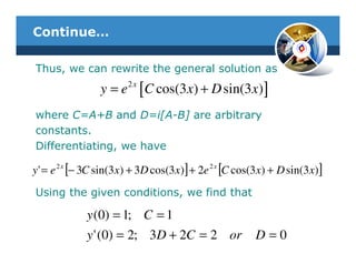 Continue…

Thus, we can rewrite the general solution as
                y = e 2 x [C cos(3 x) + D sin(3 x) ]
where C=A+B and D=i[A-B] are arbitrary
constants.
Differentiating, we have

y ' = e 2 x [− 3C sin(3x) + 3D cos(3x)] + 2e 2 x [C cos(3x) + D sin(3x)]
Using the given conditions, we find that

             y (0) = 1; C = 1
             y ' (0) = 2; 3D + 2C = 2 or               D=0
 