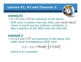 Lemma #1, #2 and Theorem 2

Lemma #1
  If y1 (x ) and y 2 ( x ) are solutions of the above
  ODE (over a certain interval), then y(x) = Ay1 (x) + By2 (x)
  where A and B are any arbitrary constants, is
  also a solution of the ODE (over the interval).

Lemma# 2
  If y 1 ( x ) and y 2 ( x ) are solutions of the above 2nd
  order linear homogeneous ODE, then
                '
              2 1
                       '
                     1 2           (
             y y − y y = D exp − ∫ f ( x ) dx   )
  where D is a constant
 