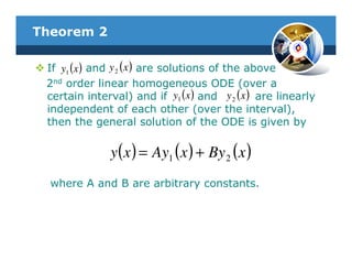 Theorem 2

 If y1 (x ) and y 2 ( x ) are solutions of the above
 2nd order linear homogeneous ODE (over a
 certain interval) and if y1 (x ) and y 2 ( x ) are linearly
 independent of each other (over the interval),
 then the general solution of the ODE is given by

               y( x ) = Ay1 ( x ) + By 2 ( x )
  where A and B are arbitrary constants.
 