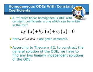 Homogeneous ODEs With Constant
Coefficients

 A 2nd order linear homogeneous ODE with
 constant coefficients is one which can be written
 in the form

       ay ( x ) + by ( x ) + cy ( x ) = 0
          ''           '


 Here a ≠ 0, b and c are given constants.


 According to Theorem #2, to construct the
 general solution of the ODE, we have to
 find any two linearly independent solutions
 of the ODE.
 