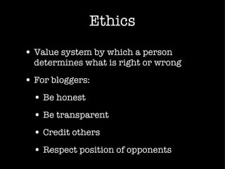 Ethics Value system by which a person determines what is right or wrong For bloggers: Be honest Be transparent Credit others Respect position of opponents 