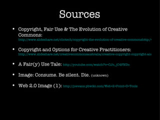 Sources Copyright, Fair Use & The Evolution of Creative Commons:  http://www.slideshare.net/cliotech/copyright-the-evolution-of-creative-commonshttp:/www.slideshare.net/cliotech/copyright-the-evolution-of-creative-commons Copyright and Options for Creative Practitioners:  http://www.slideshare.net/creativecommonsaustralia/creative-copyright-copyright-and-options-for-creative-practitioners A Fair(y) Use Tale:  http://youtube.com/watch?v=CJn_jC4FNDo Image: Consume. Be silent. Die.  (unknown) Web 2.0 Image (1):  http://joevans.pbwiki.com/Web+2+Point+O+Tools 