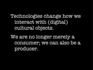Technologies change how we interact with (digital) cultural objects.  We are no longer merely a consumer; we can also be a producer. 