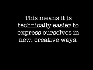 This means it is technically easier to express ourselves in new, creative ways. 