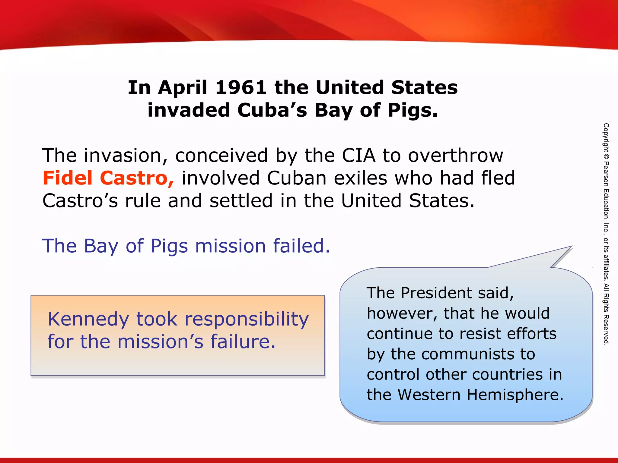 TEKS 8C: Calculate percent composition and empirical and molecular formulas.
Kennedy took responsibility
for the mission’s failure.
The President said,
however, that he would
continue to resist efforts
by the communists to
control other countries in
the Western Hemisphere.
In April 1961 the United States
invaded Cuba’s Bay of Pigs.
The invasion, conceived by the CIA to overthrow
Fidel Castro, involved Cuban exiles who had fled
Castro’s rule and settled in the United States.
The Bay of Pigs mission failed.
 