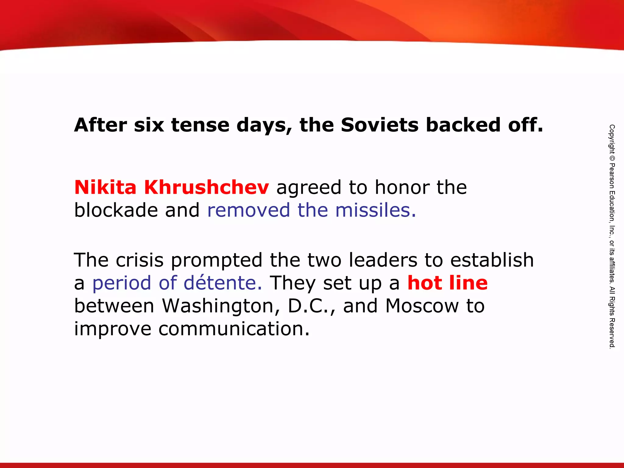TEKS 8C: Calculate percent composition and empirical and molecular formulas.
After six tense days, the Soviets backed off.
Nikita Khrushchev agreed to honor the
blockade and removed the missiles.
The crisis prompted the two leaders to establish
a period of détente. They set up a hot line
between Washington, D.C., and Moscow to
improve communication.
 