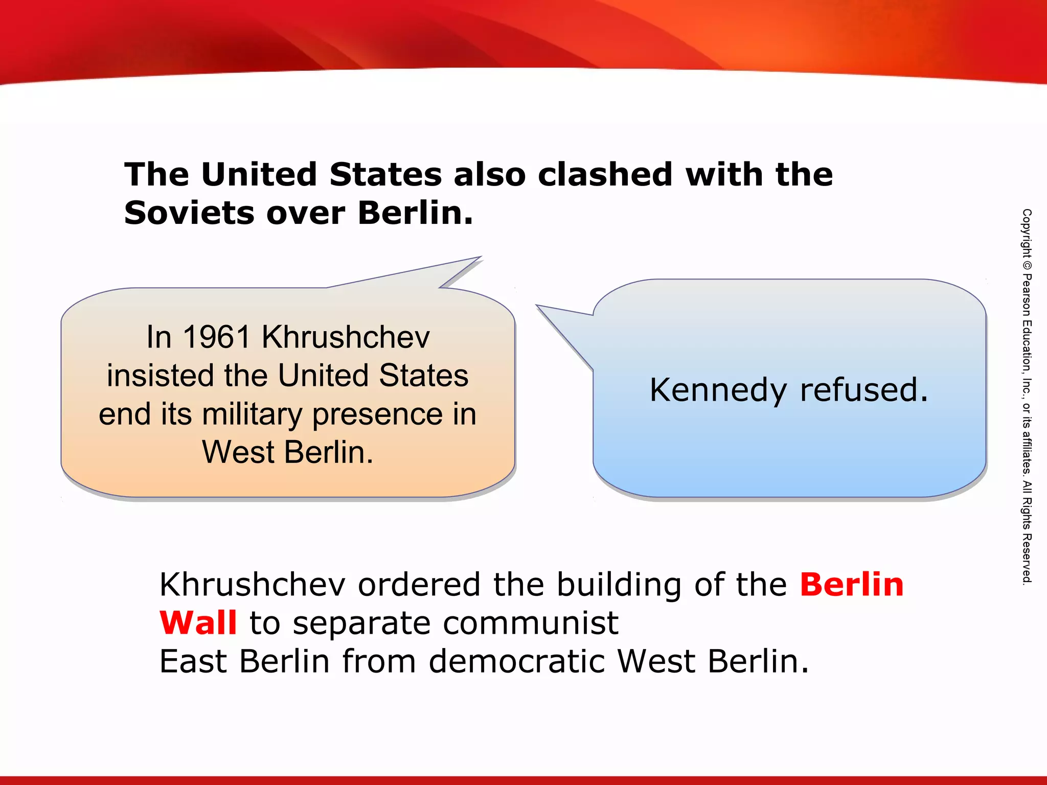 TEKS 8C: Calculate percent composition and empirical and molecular formulas.
The United States also clashed with the
Soviets over Berlin.
In 1961 Khrushchev
insisted the United States
end its military presence in
West Berlin.
In 1961 Khrushchev
insisted the United States
end its military presence in
West Berlin.
Kennedy refused.Kennedy refused.
Khrushchev ordered the building of the Berlin
Wall to separate communist
East Berlin from democratic West Berlin.
 