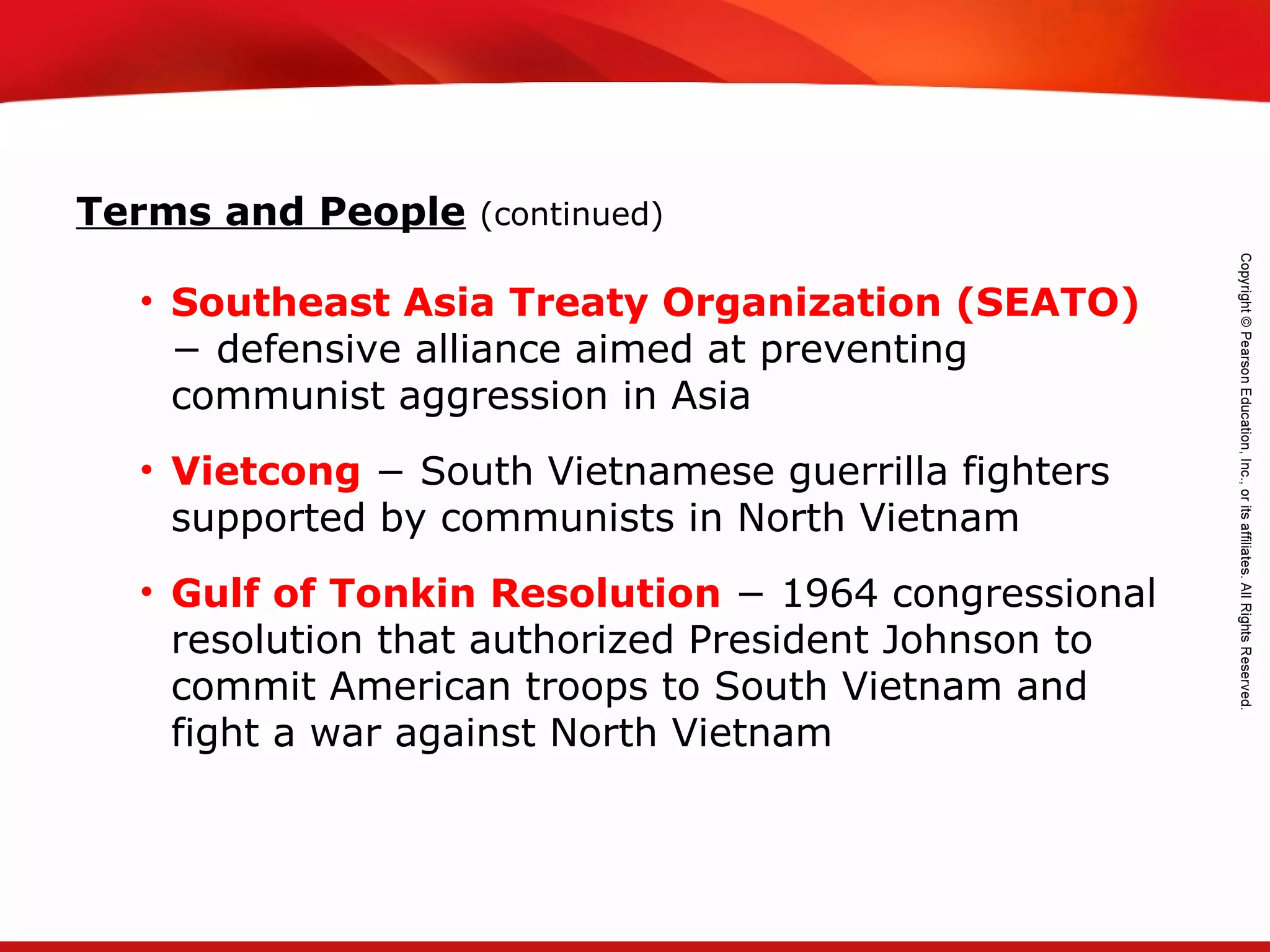 TEKS 8C: Calculate percent composition and empirical and molecular formulas.
• Southeast Asia Treaty Organization (SEATO)
− defensive alliance aimed at preventing
communist aggression in Asia
• Vietcong − South Vietnamese guerrilla fighters
supported by communists in North Vietnam
• Gulf of Tonkin Resolution − 1964 congressional
resolution that authorized President Johnson to
commit American troops to South Vietnam and
fight a war against North Vietnam
Terms and People (continued)
 