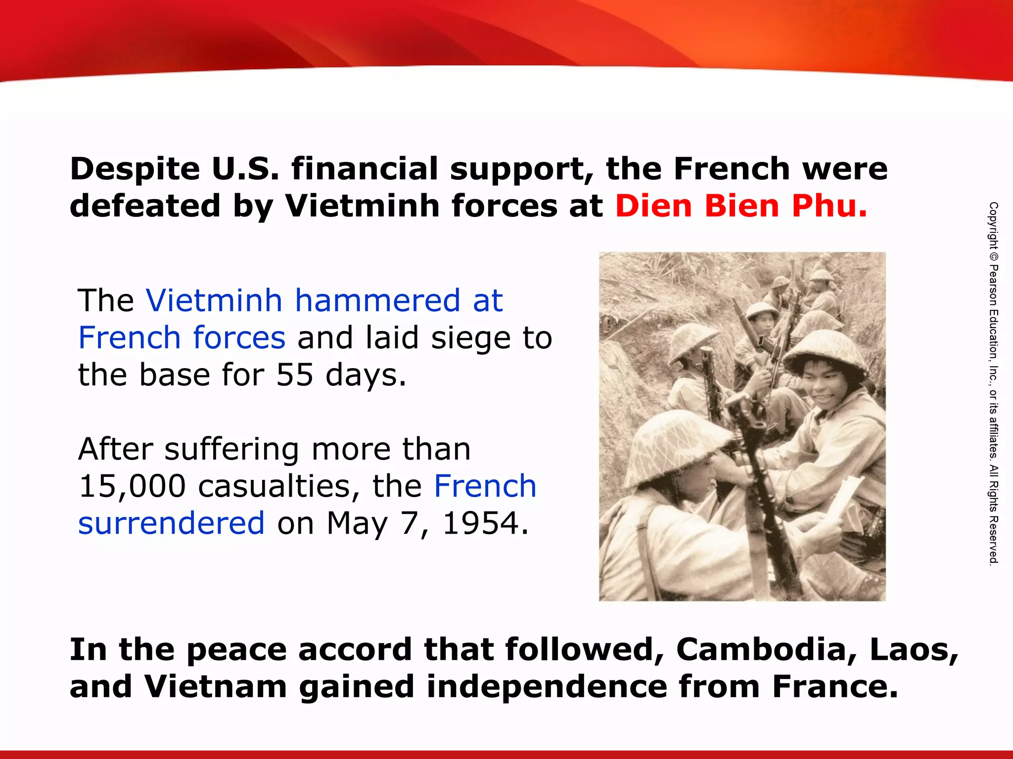 TEKS 8C: Calculate percent composition and empirical and molecular formulas.
The Vietminh hammered at
French forces and laid siege to
the base for 55 days.
After suffering more than
15,000 casualties, the French
surrendered on May 7, 1954.
Despite U.S. financial support, the French were
defeated by Vietminh forces at Dien Bien Phu.
In the peace accord that followed, Cambodia, Laos,
and Vietnam gained independence from France.
 