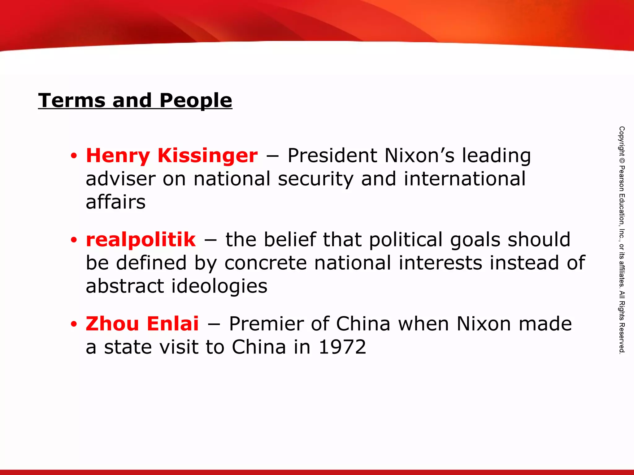 TEKS 8C: Calculate percent composition and empirical and molecular formulas.
Terms and People
• Henry Kissinger − President Nixon’s leading
adviser on national security and international
affairs
• realpolitik − the belief that political goals should
be defined by concrete national interests instead of
abstract ideologies
• Zhou Enlai − Premier of China when Nixon made
a state visit to China in 1972
 