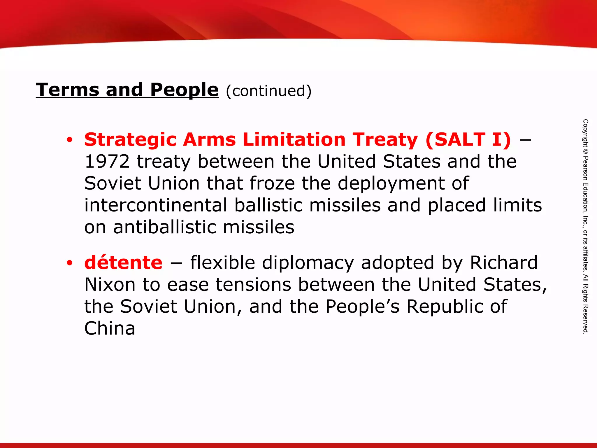 TEKS 8C: Calculate percent composition and empirical and molecular formulas.
• Strategic Arms Limitation Treaty (SALT I) −
1972 treaty between the United States and the
Soviet Union that froze the deployment of
intercontinental ballistic missiles and placed limits
on antiballistic missiles
• détente − flexible diplomacy adopted by Richard
Nixon to ease tensions between the United States,
the Soviet Union, and the People’s Republic of
China
Terms and People (continued)
 