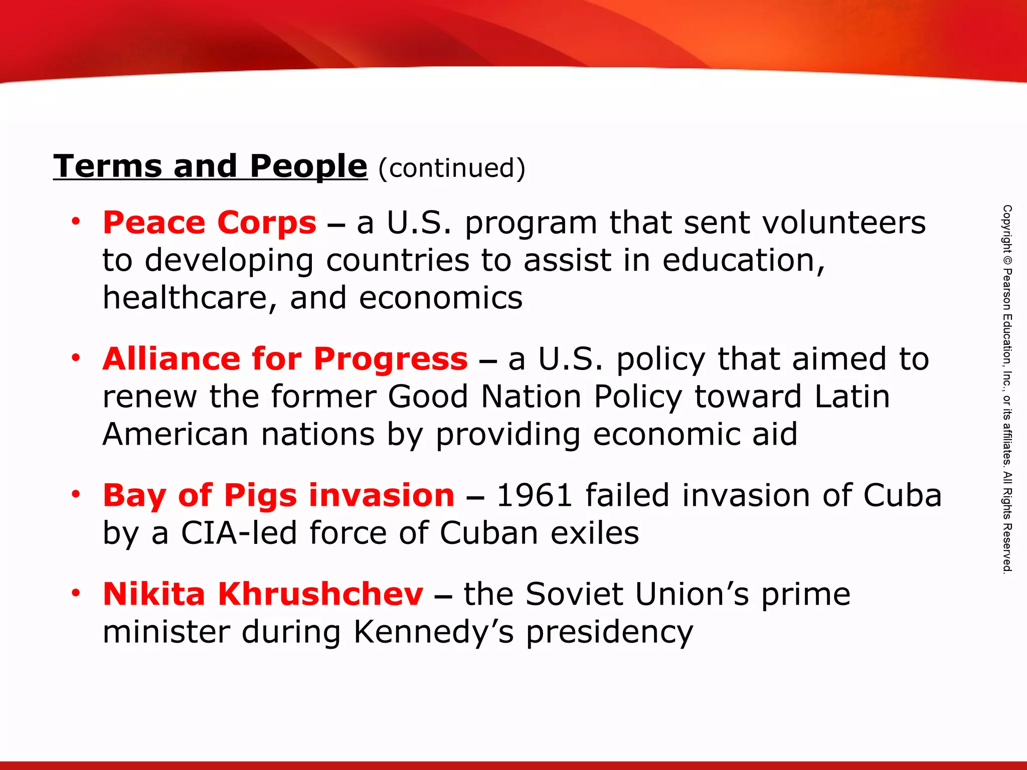 TEKS 8C: Calculate percent composition and empirical and molecular formulas.
• Peace Corps – a U.S. program that sent volunteers
to developing countries to assist in education,
healthcare, and economics
• Alliance for Progress – a U.S. policy that aimed to
renew the former Good Nation Policy toward Latin
American nations by providing economic aid
• Bay of Pigs invasion – 1961 failed invasion of Cuba
by a CIA-led force of Cuban exiles
• Nikita Khrushchev – the Soviet Union’s prime
minister during Kennedy’s presidency
Terms and People (continued)
 