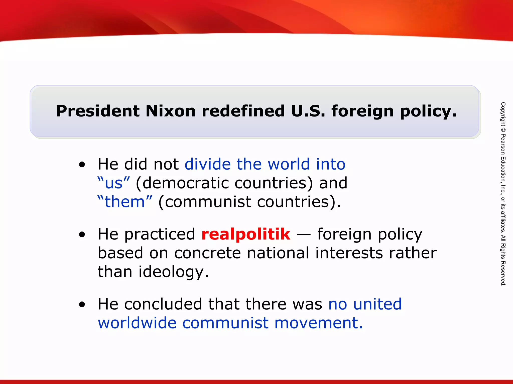 TEKS 8C: Calculate percent composition and empirical and molecular formulas.
President Nixon redefined U.S. foreign policy.
• He did not divide the world into
“us” (democratic countries) and
“them” (communist countries).
• He practiced realpolitik — foreign policy
based on concrete national interests rather
than ideology.
• He concluded that there was no united
worldwide communist movement.
 