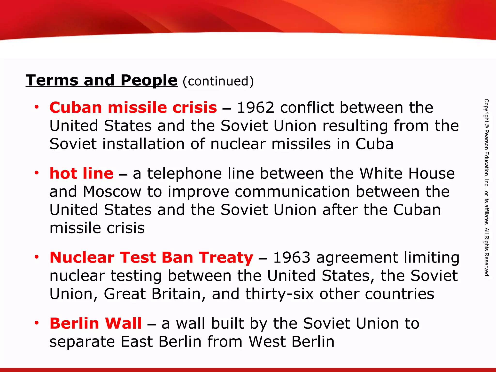 TEKS 8C: Calculate percent composition and empirical and molecular formulas.
• Cuban missile crisis – 1962 conflict between the
United States and the Soviet Union resulting from the
Soviet installation of nuclear missiles in Cuba
• hot line – a telephone line between the White House
and Moscow to improve communication between the
United States and the Soviet Union after the Cuban
missile crisis
• Nuclear Test Ban Treaty – 1963 agreement limiting
nuclear testing between the United States, the Soviet
Union, Great Britain, and thirty-six other countries
• Berlin Wall – a wall built by the Soviet Union to
separate East Berlin from West Berlin
Terms and People (continued)
 